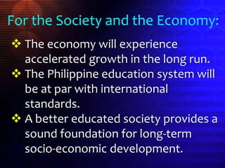  The economy will experience
accelerated growth in the long run.
 The Philippine education system will
be at par with international
standards.
 A better educated society provides a
sound foundation for long-term
socio-economic development.
For the Society and the Economy:
 