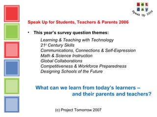 (c) Project Tomorrow 2007
Speak Up for Students, Teachers & Parents 2006
• This year’s survey question themes:
Learning & Teaching with Technology
21st
Century Skills
Communications, Connections & Self-Expression
Math & Science Instruction
Global Collaborations
Competitiveness & Workforce Preparedness
Designing Schools of the Future
What can we learn from today’s learners –
and their parents and teachers?
 