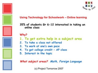 (c) Project Tomorrow 2007
Using Technology for Schoolwork – Online learning
35% of students Gr 6-12 interested in taking an
online class
Why?
1. To get extra help in a subject area
2. To take a class not offered
3. To work at one’s own pace
4. To get college credit – AP class
5. Interest in the topic
What subject areas? Math, Foreign Language
 