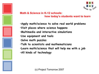 (c) Project Tomorrow 2007
Math & Science in K-12 schools:
how today’s students want to learn
•Apply math/science to solve real world problems
•Visit places where science happens
•Multimedia and interactive simulations
•Use equipment and tools
•Solve math puzzles
•Talk to scientists and mathematicians
•Learn math/science that will help me with a job
•All kinds of technology
 