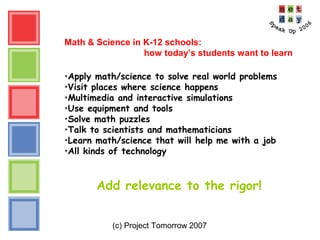 (c) Project Tomorrow 2007
Math & Science in K-12 schools:
how today’s students want to learn
•Apply math/science to solve real world problems
•Visit places where science happens
•Multimedia and interactive simulations
•Use equipment and tools
•Solve math puzzles
•Talk to scientists and mathematicians
•Learn math/science that will help me with a job
•All kinds of technology
Add relevance to the rigor!
 