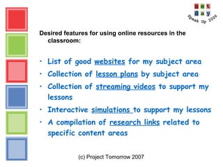(c) Project Tomorrow 2007
Desired features for using online resources in the
classroom:
• List of good websites for my subject area
• Collection of lesson plans by subject area
• Collection of streaming videos to support my
lessons
• Interactive simulations to support my lessons
• A compilation of research links related to
specific content areas
 