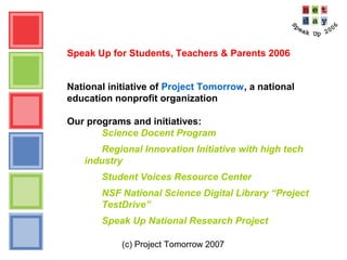 (c) Project Tomorrow 2007
Speak Up for Students, Teachers & Parents 2006
National initiative of Project Tomorrow, a national
education nonprofit organization
Our programs and initiatives:
Science Docent Program
Regional Innovation Initiative with high tech
industry
Student Voices Resource Center
NSF National Science Digital Library “Project
TestDrive”
Speak Up National Research Project
 