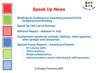 (c) Project Tomorrow 2007
Speak Up News
Briefings & Conferences including podcast of the
Congressional Briefing
Speak Up 100 List of Schools
National Report – released in July
Customized reports for schools, districts, state agencies,
other groups and companies
Special Focus Reports – sampling of topics:
– 21st
century skills
– Online learning
– Global collaborations
– Communications, social networking & self-expression
 