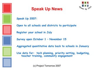 (c) Project Tomorrow 2007
Speak Up News
Speak Up 2007:
Open to all schools and districts to participate
Register your school in July
Survey open October 1 – November 15
Aggregated quantitative data back to schools in January
Use data for: tech planning, priority setting, budgeting,
teacher training, community engagement
 