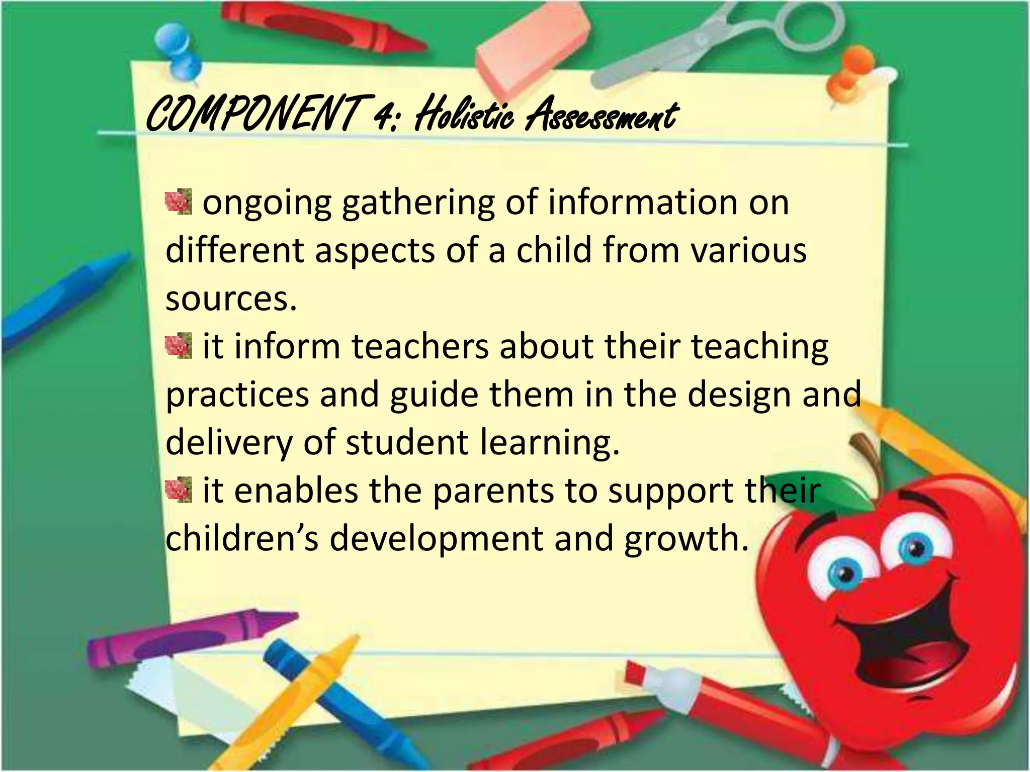 COMPONENT 4: Holistic Assessment
ongoing gathering of information on
different aspects of a child from various
sources.
it inform teachers about their teaching
practices and guide them in the design and
delivery of student learning.
it enables the parents to support their
children’s development and growth.
 