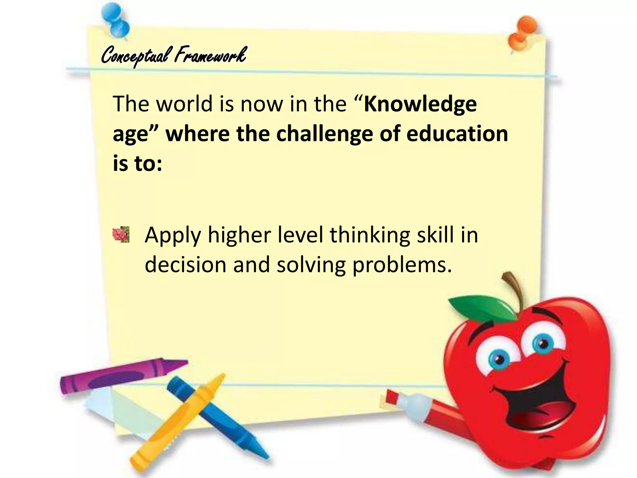 The world is now in the “Knowledge
age” where the challenge of education
is to:
Conceptual Framework
Apply higher level thinking skill in
decision and solving problems.
 