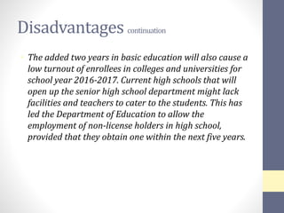 Disadvantages continuation
• The added two years in basic education will also cause a
low turnout of enrollees in colleges and universities for
school year 2016-2017. Current high schools that will
open up the senior high school department might lack
facilities and teachers to cater to the students. This has
led the Department of Education to allow the
employment of non-license holders in high school,
provided that they obtain one within the next five years.
 