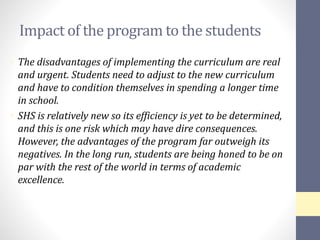 Impact of the program to the students
• The disadvantages of implementing the curriculum are real
and urgent. Students need to adjust to the new curriculum
and have to condition themselves in spending a longer time
in school.
• SHS is relatively new so its efficiency is yet to be determined,
and this is one risk which may have dire consequences.
However, the advantages of the program far outweigh its
negatives. In the long run, students are being honed to be on
par with the rest of the world in terms of academic
excellence.
 
