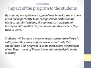 continuation
Impact of the program to the students
• By aligning our system with global benchmarks, students are
given the opportunity to be recognized as professionals
abroad, thereby lessening the unnecessary expenses of
having to obtain other degrees in the countries where they
wish to work.
• Students will be more aware on what courses are offered in
college and they can easily choose one that suits their
capabilities. This program in some term solves the problem
of the Department of Education in mismatched jobs in the
industry.
 