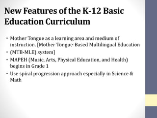 New Features of the K-12 Basic
Education Curriculum
• Mother Tongue as a learning area and medium of
instruction. [Mother Tongue-Based Multilingual Education
• (MTB-MLE) system]
• MAPEH (Music, Arts, Physical Education, and Health)
begins in Grade 1
• Use spiral progression approach especially in Science &
Math
 