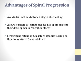 Advantages of Spiral Progression
• Avoids disjunctions between stages of schooling
• Allows learners to learn topics & skills appropriate to
their developmental/cognitive stages
• Strengthens retention & mastery of topics & skills as
they are revisited & consolidated
 