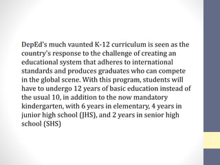 • DepEd's much vaunted K-12 curriculum is seen as the
country's response to the challenge of creating an
educational system that adheres to international
standards and produces graduates who can compete
in the global scene. With this program, students will
have to undergo 12 years of basic education instead of
the usual 10, in addition to the now mandatory
kindergarten, with 6 years in elementary, 4 years in
junior high school (JHS), and 2 years in senior high
school (SHS)
 