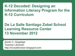 K-12 Decoded: Designing an
Information Literacy Program for the
K-12 Curriculum

De La Salle Santiago Zobel School
Learning Resource Center
13 November 2012

Zarah C. Gagatiga
Teacher Librarian
http://lovealibrarian.blogspot.com
 