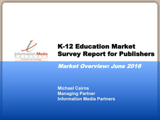 Michael Cairns
Managing Partner
Information Media Partners
K-12 Education Market
Survey Report for Publishers
Market Overview: June 2018
 
