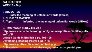3rd QUARTER
WEEK 2 – Day
I. OBJECTIVE
-Infer the meaning of unfamiliar words (affixes)
II. SUBJECT MATTER
A. Topic : Inferring the meaning of unfamiliar words (affixes)
B. References :EN5V-IIIb-20.3
http://www.enchantedlearning.com/grammar/prefixsuffix/fillinprefix
suffix/2/
Lesson Guide in English 5 pp. 105-108
Developing Reading Power 5 pp. 1-10
http://www.prefixsuffix.com/rootchart.php
C. Materials: chart, drawings, meta cards, pentel pen
 