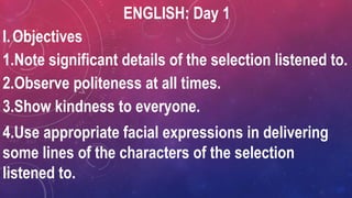 ENGLISH: Day 1
I.Objectives
1.Note significant details of the selection listened to.
2.Observe politeness at all times.
3.Show kindness to everyone.
4.Use appropriate facial expressions in delivering
some lines of the characters of the selection
listened to.
 