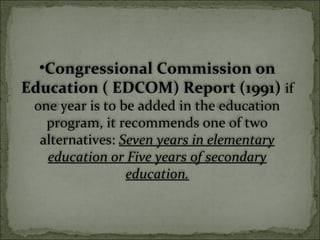 •Congressional Commission on
Education ( EDCOM) Report (1991) if
one year is to be added in the education
program, it recommends one of two
alternatives: Seven years in elementary
education or Five years of secondary
education.
 