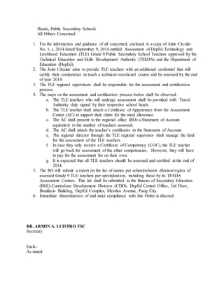 Heads, Public Secondary Schools
All Others Concerned
1. For the information and guidance of all concerned, enclosed is a copy of Joint Circular
No. 1, s. 2014 dated September 9, 2014 entitled Assessment of DepEd Technology and
Livelihood Education (TLE) Grade 9 Public Secondary School Teachers approved by the
Technical Education and Skills Development Authority (TESDA) and the Department of
Education (DepEd).
2. The Joint Circular aims to provide TLE teachers with an additional credential that will
certify their competence to teach a technical-vocational course and be assessed by the end
of year 2014.
3. The TLE regional supervisors shall be responsible for the assessment and certification
process.
4. The steps on the assessment and certification process below shall be observed.
a. The TLE teachers who will undergo assessment shall be provided with Travel
Authority duly signed by their respective school heads.
b. The TLE teacher shall attach a Certificate of Appearance from the Assessment
Center (AC) to support their claim for the meal allowance.
c. The AC shall present to the regional office (RO) a Statement of Account
equivalent to the number of teachers assessed.
d. The AC shall attach the teacher’s certificates to the Statement of Account.
e. The regional director through the TLE regional supervisor shall manage the fund
for the assessment of the TLE teachers.
f. In case they only receive a Certificate of Competency (COC), the TLE teacher
will go back for assessment of the other competencies. However, they will have
to pay for the assessment fee on their own.
g. It is expected that all TLE teachers should be assessed and certified at the end of
2014.
5. The RO will submit a report on the list of names per school/schools division/region of
assessed Grade 9 TLE teachers per specialization, including those by its TESDA
Assessment Centers. This list shall be submitted to the Bureau of Secondary Education
(BSE)-Curriculum Development Division (CDD), DepEd Central Office, 3rd Floor,
Bonifacio Building, DepEd Complex, Meralco Avenue, Pasig City.
6. Immediate dissemination of and strict compliance with this Order is directed.
BR. ARMIN A. LUISTRO FSC
Secretary
Encls.:
As stated
 