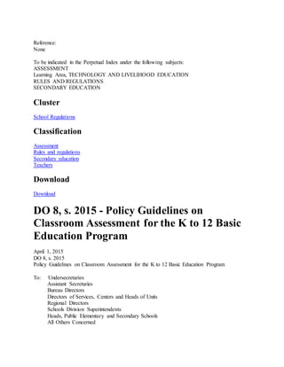 Reference:
None
To be indicated in the Perpetual Index under the following subjects:
ASSESSMENT
Learning Area, TECHNOLOGY AND LIVELIHOOD EDUCATION
RULES AND REGULATIONS
SECONDARY EDUCATION
Cluster
School Regulations
Classification
Assessment
Rules and regulations
Secondary education
Teachers
Download
Download
DO 8, s. 2015 - Policy Guidelines on
Classroom Assessment for the K to 12 Basic
Education Program
April 1, 2015
DO 8, s. 2015
Policy Guidelines on Classroom Assessment for the K to 12 Basic Education Program
To: Undersecretaries
Assistant Secretaries
Bureau Directors
Directors of Services, Centers and Heads of Units
Regional Directors
Schools Division Superintendents
Heads, Public Elementary and Secondary Schools
All Others Concerned
 