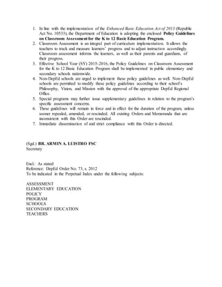 1. In line with the implementation of the Enhanced Basic Education Act of 2013 (Republic
Act No. 10533), the Department of Education is adopting the enclosed Policy Guidelines
on Classroom Assessment for the K to 12 Basic Education Program.
2. Classroom Assessment is an integral part of curriculum implementation. It allows the
teachers to track and measure learners’ progress and to adjust instruction accordingly.
Classroom assessment informs the learners, as well as their parents and guardians, of
their progress.
3. Effective School Year (SY) 2015-2016, the Policy Guidelines on Classroom Assessment
for the K to 12 Basic Education Program shall be implemented in public elementary and
secondary schools nationwide.
4. Non-DepEd schools are urged to implement these policy guidelines as well. Non-DepEd
schools are permitted to modify these policy guidelines according to their school’s
Philosophy, Vision, and Mission with the approval of the appropriate DepEd Regional
Office.
5. Special programs may further issue supplementary guidelines in relation to the program’s
specific assessment concerns.
6. These guidelines will remain in force and in effect for the duration of the program, unless
sooner repealed, amended, or rescinded. All existing Orders and Memoranda that are
inconsistent with this Order are rescinded.
7. Immediate dissemination of and strict compliance with this Order is directed.
(Sgd.) BR. ARMIN A. LUISTRO FSC
Secretary
Encl.: As stated
Reference: DepEd Order No. 73, s. 2012
To be indicated in the Perpetual Index under the following subjects:
ASSESSMENT
ELEMENTARY EDUCATION
POLICY
PROGRAM
SCHOOLS
SECONDARY EDUCATION
TEACHERS
 