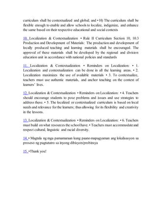 curriculum shall be contextualized and global; and • H) The curriculum shall be
flexible enough to enable and allow schools to localize, indigenize, and enhance
the same based on their respective educational and social contexts
10. Localization & Contextualization • Rule II Curriculum Section 10, 10.3
Production and Development of Materials: The production and development of
locally produced teaching and learning materials shall be encouraged. The
approval of these materials shall be developed by the regional and division
education unit in accordance with national policies and standards
11. Localization & Contextualization • Reminders on Localization: • 1.
Localization and contextualization can be done in all the learning areas. • 2.
Localization maximizes the use of available materials • 3. To contextualize,
teachers must use authentic materials, and anchor teaching on the context of
learners’ lives.
12. Localization & Contextualization • Reminders on Localization: • 4. Teachers
should encourage students to pose problems and issues and use strategies to
address these. • 5. The localized or contextualized curriculum is based on local
needs and relevance for the learners; thus allowing for its flexibility and creativity
in the lessons.
13. Localization & Contextualization • Reminders on Localization: • 6. Teachers
must build onwhat resources the schoolhave. • Teachers must accommodateand
respect cultural, linguistic and racial diversity.
14. • Magtala ng mga pamamaraan kung paano mapagyaman ang lokalisasyon sa
proseso ng pagtututro sa inyong dibisyon/probinsya
15. •Thank you!
 