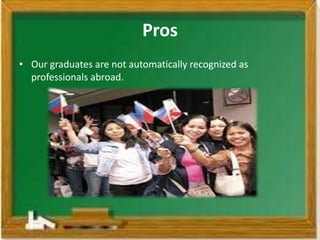 Pros
• Our graduates are not automatically recognized as
  professionals abroad.
 