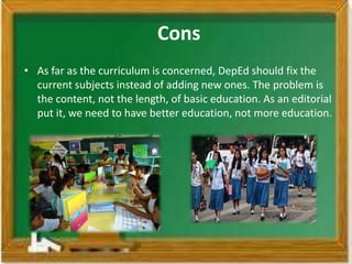 Cons
• As far as the curriculum is concerned, DepEd should fix the
  current subjects instead of adding new ones. The problem is
  the content, not the length, of basic education. As an editorial
  put it, we need to have better education, not more education.
 