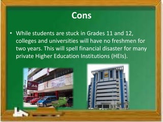 Cons
• While students are stuck in Grades 11 and 12,
  colleges and universities will have no freshmen for
  two years. This will spell financial disaster for many
  private Higher Education Institutions (HEIs).
 