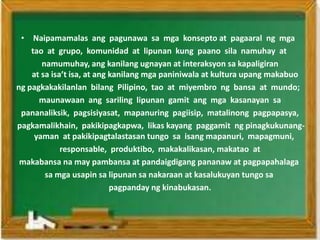 • Naipamamalas ang pagunawa sa mga konsepto at pagaaral ng mga
    tao at grupo, komunidad at lipunan kung paano sila namuhay at
       namumuhay, ang kanilang ugnayan at interaksyon sa kapaligiran
    at sa isa’t isa, at ang kanilang mga paniniwala at kultura upang makabuo
ng pagkakakilanlan bilang Pilipino, tao at miyembro ng bansa at mundo;
      maunawaan ang sariling lipunan gamit ang mga kasanayan sa
 pananaliksik, pagsisiyasat, mapanuring pagiisip, matalinong pagpapasya,
pagkamalikhain, pakikipagkapwa, likas kayang paggamit ng pinagkukunang-
     yaman at pakikipagtalastasan tungo sa isang mapanuri, mapagmuni,
             responsable, produktibo, makakalikasan, makatao at
 makabansa na may pambansa at pandaigdigang pananaw at pagpapahalaga
        sa mga usapin sa lipunan sa nakaraan at kasalukuyan tungo sa
                            pagpanday ng kinabukasan.
 