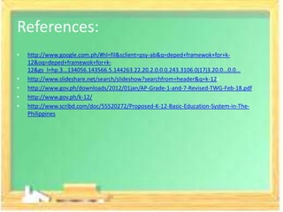 References:
•   http://www.google.com.ph/#hl=fil&sclient=psy-ab&q=deped+framewok+for+k-
    12&oq=deped+framewok+for+k-
    12&gs_l=hp.3...134056.143566.5.144263.22.20.2.0.0.0.243.3106.0j17j3.20.0...0.0...
•   http://www.slideshare.net/search/slideshow?searchfrom=header&q=k-12+
•   http://www.gov.ph/downloads/2012/01jan/AP-Grade-1-and-7-Revised-TWG-Feb-18.pdf
•   http://www.gov.ph/k-12/
•   http://www.scribd.com/doc/55520272/Proposed-K-12-Basic-Education-System-in-The-
    Philippines
 