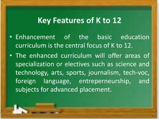 Key Features of K to 12
• Enhancement of the basic education
  curriculum is the central focus of K to 12.
• The enhanced curriculum will offer areas of
  specialization or electives such as science and
  technology, arts, sports, journalism, tech-voc,
  foreign language, entreperneurship, and
  subjects for advanced placement.
 