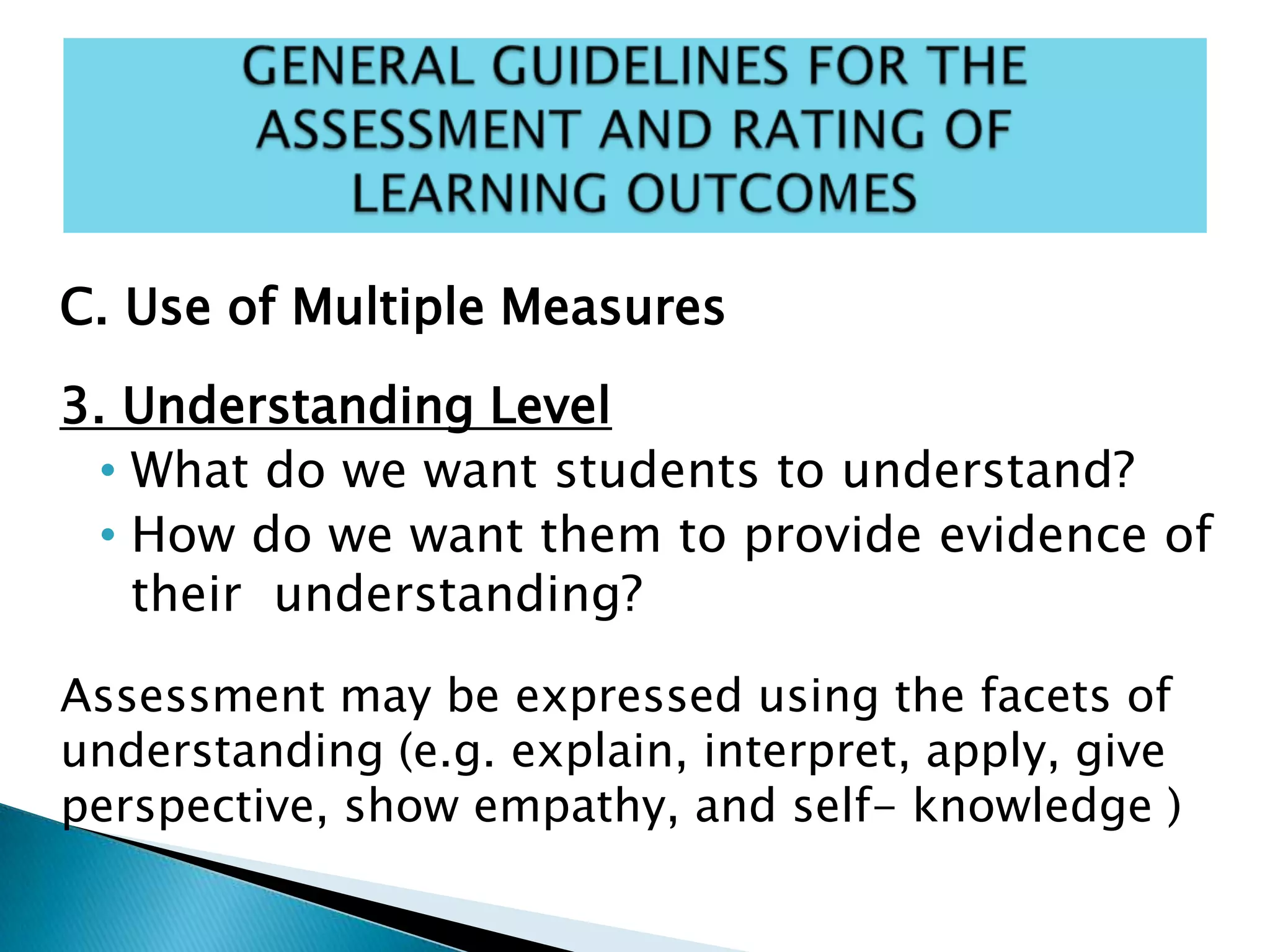 C. Use of Multiple Measures
3. Understanding Level
• What do we want students to understand?
• How do we want them to provide evidence of
their understanding?
Assessment may be expressed using the facets of
understanding (e.g. explain, interpret, apply, give
perspective, show empathy, and self- knowledge )
 