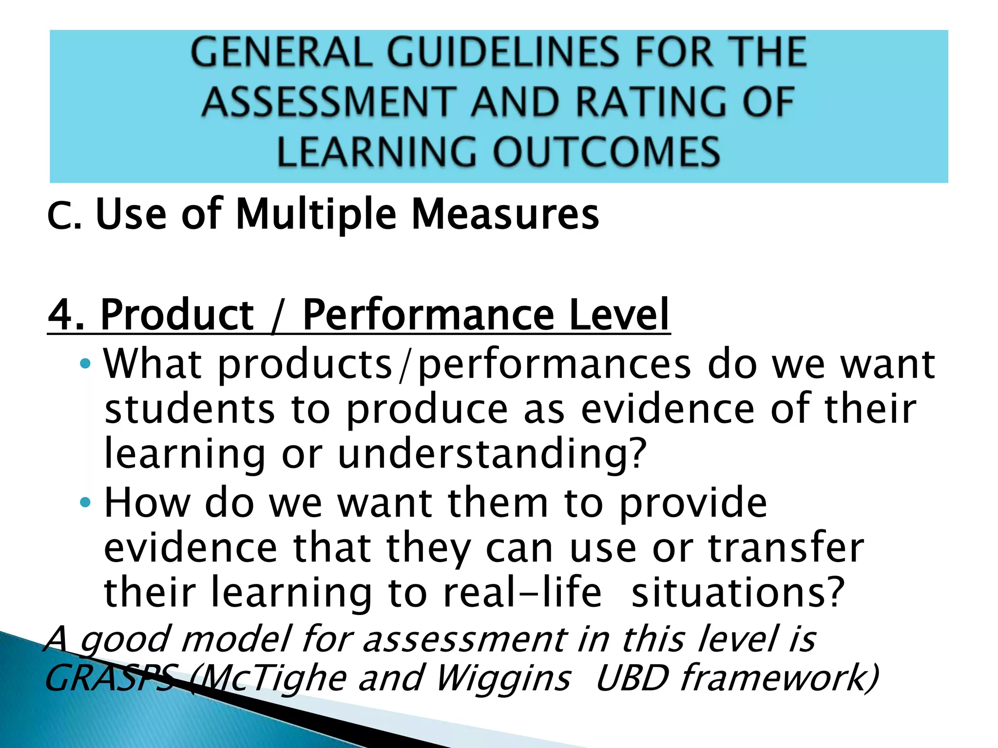 C. Use of Multiple Measures
4. Product / Performance Level
• What products/performances do we want
students to produce as evidence of their
learning or understanding?
• How do we want them to provide
evidence that they can use or transfer
their learning to real-life situations?
A good model for assessment in this level is
GRASPS (McTighe and Wiggins UBD framework)
 