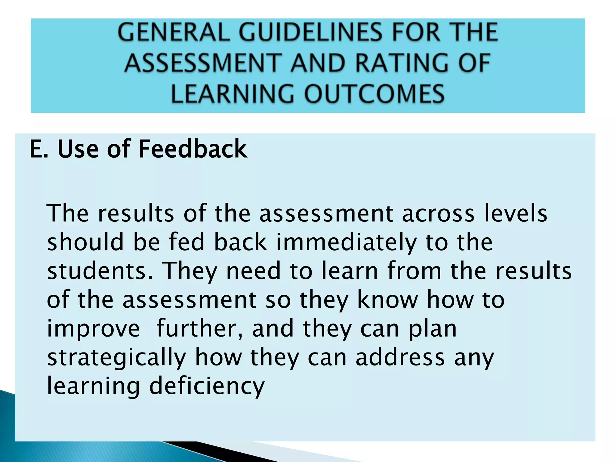 E. Use of Feedback
The results of the assessment across levels
should be fed back immediately to the
students. They need to learn from the results
of the assessment so they know how to
improve further, and they can plan
strategically how they can address any
learning deficiency
 
