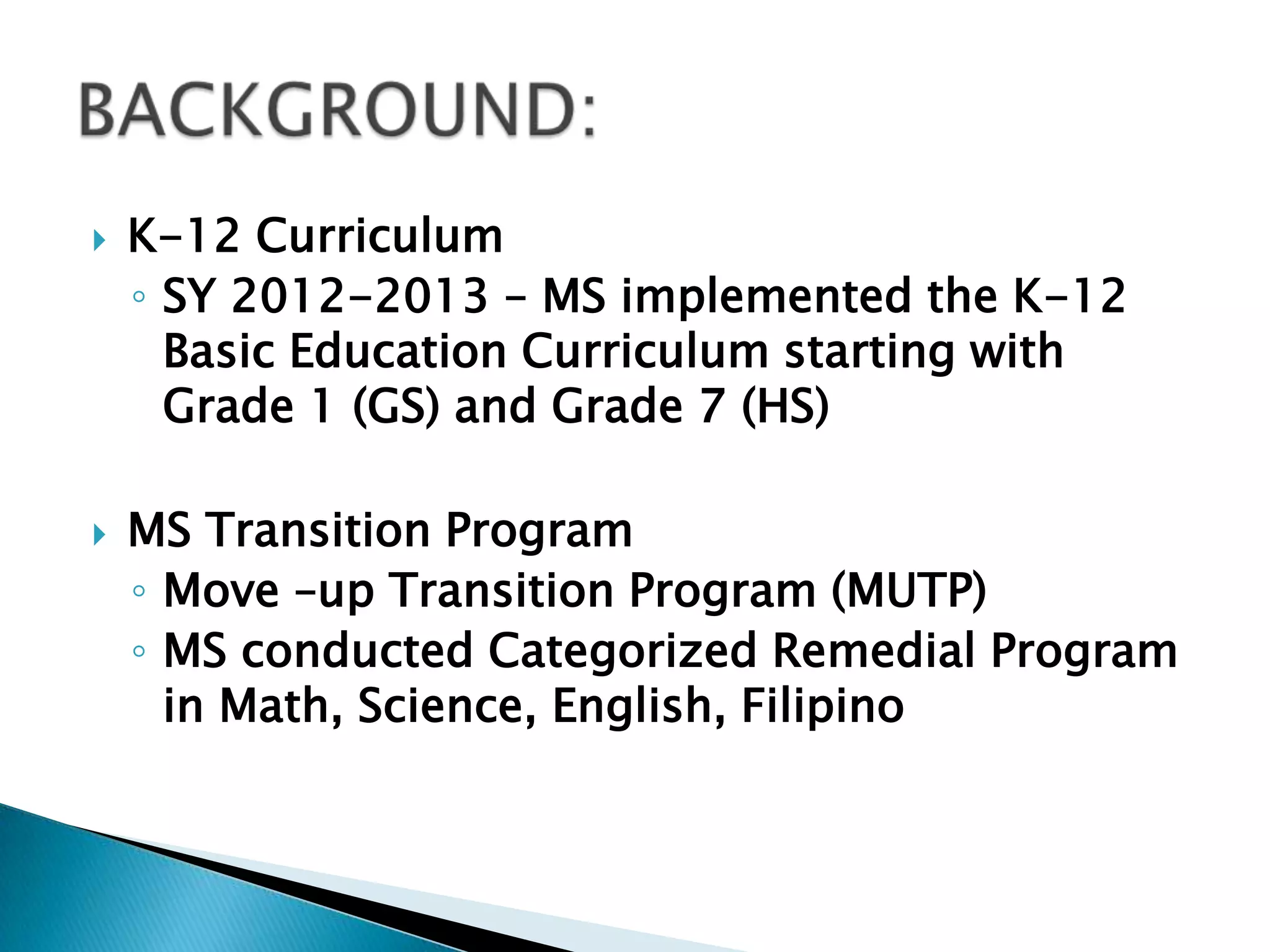  K-12 Curriculum
◦ SY 2012-2013 – MS implemented the K-12
Basic Education Curriculum starting with
Grade 1 (GS) and Grade 7 (HS)
 MS Transition Program
◦ Move –up Transition Program (MUTP)
◦ MS conducted Categorized Remedial Program
in Math, Science, English, Filipino
 
