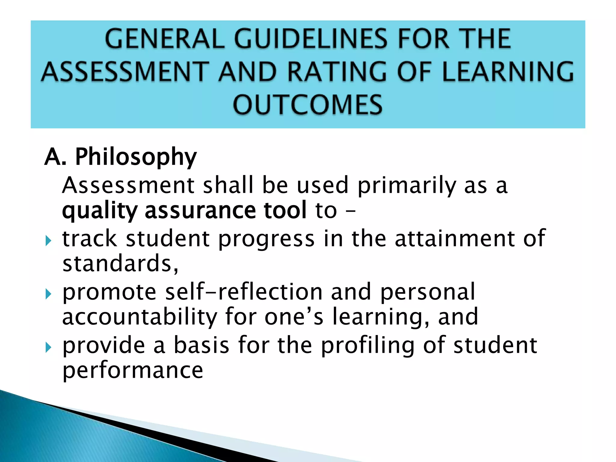 A. Philosophy
Assessment shall be used primarily as a
quality assurance tool to –
 track student progress in the attainment of
standards,
 promote self-reflection and personal
accountability for one’s learning, and
 provide a basis for the profiling of student
performance
 
