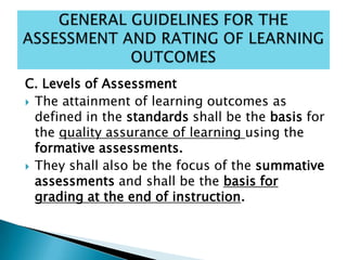C. Levels of Assessment
 The attainment of learning outcomes as
defined in the standards shall be the basis for
the quality assurance of learning using the
formative assessments.
 They shall also be the focus of the summative
assessments and shall be the basis for
grading at the end of instruction.
 