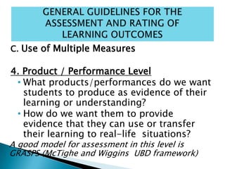 C. Use of Multiple Measures
4. Product / Performance Level
• What products/performances do we want
students to produce as evidence of their
learning or understanding?
• How do we want them to provide
evidence that they can use or transfer
their learning to real-life situations?
A good model for assessment in this level is
GRASPS (McTighe and Wiggins UBD framework)
 