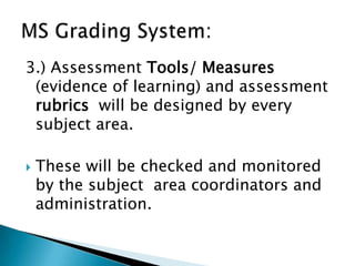 3.) Assessment Tools/ Measures
(evidence of learning) and assessment
rubrics will be designed by every
subject area.
 These will be checked and monitored
by the subject area coordinators and
administration.
 