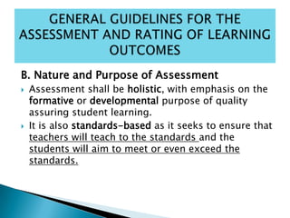 B. Nature and Purpose of Assessment
 Assessment shall be holistic, with emphasis on the
formative or developmental purpose of quality
assuring student learning.
 It is also standards-based as it seeks to ensure that
teachers will teach to the standards and the
students will aim to meet or even exceed the
standards.
 
