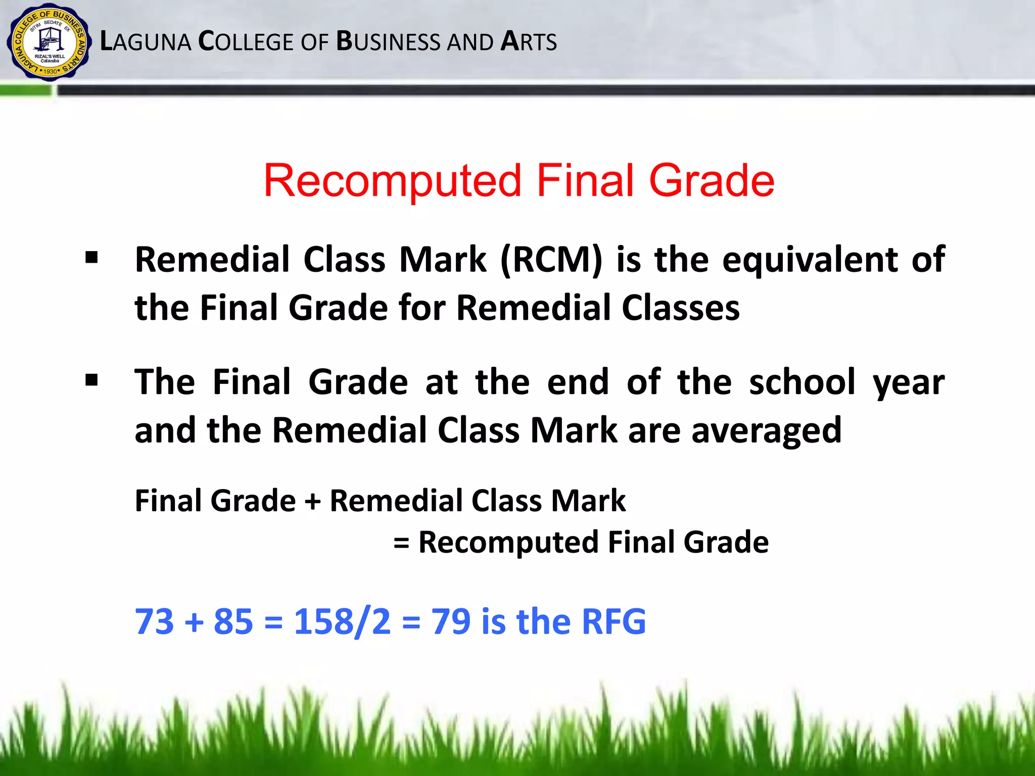 LAGUNA COLLEGE OF BUSINESS AND ARTS
Recomputed Final Grade
 Remedial Class Mark (RCM) is the equivalent of
the Final Grade for Remedial Classes
 The Final Grade at the end of the school year
and the Remedial Class Mark are averaged
Final Grade + Remedial Class Mark
= Recomputed Final Grade
73 + 85 = 158/2 = 79 is the RFG
 