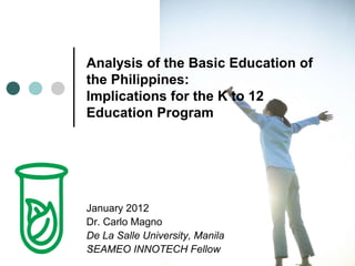 1
Analysis of the Basic Education of
the Philippines:
Implications for the K to 12
Education Program
January 2012
Dr. Carlo Magno
De La Salle University, Manila
SEAMEO INNOTECH Fellow
 