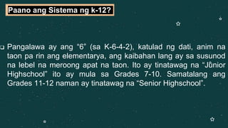  Pangalawa ay ang “6” (sa K-6-4-2), katulad ng dati, anim na
taon pa rin ang elementarya, ang kaibahan lang ay sa susunod
na lebel na meroong apat na taon. Ito ay tinatawag na “Junior
Highschool” ito ay mula sa Grades 7-10. Samatalang ang
Grades 11-12 naman ay tinatawag na “Senior Highschool”.
Paano ang Sistema ng k-12?
 
