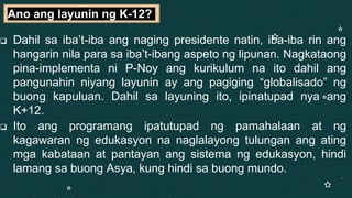  Dahil sa iba’t-iba ang naging presidente natin, iba-iba rin ang
hangarin nila para sa iba’t-ibang aspeto ng lipunan. Nagkataong
pina-implementa ni P-Noy ang kurikulum na ito dahil ang
pangunahin niyang layunin ay ang pagiging “globalisado” ng
buong kapuluan. Dahil sa layuning ito, ipinatupad nya ang
K+12.
 Ito ang programang ipatutupad ng pamahalaan at ng
kagawaran ng edukasyon na naglalayong tulungan ang ating
mga kabataan at pantayan ang sistema ng edukasyon, hindi
lamang sa buong Asya, kung hindi sa buong mundo.
Ano ang layunin ng K-12?
 