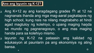  Ang K+12 ay ang karagdagang grades 11 at 12 na
nagnanais ihanda ang mga mag-aaral pagkatapos ng
high school, kung nais na nilang magtrabaho at hindi
agad magtuloy ng kolehiyo, o upang maging handa
sa mundo ng pagnenegosyo, o ang mas maging
handa para sa kolehiyo mismo.
 layunin ng K-12 na pataasin ang kalidad ng
edukasyon at paunlarin pa ang ekonomiya ng ating
bansa.
Ano ang layunin ng K-12?
 