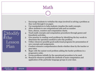 Math
Step2
Modify
the
Lesson
Plan
1. Encourage students to verbalize the steps involved in solving a problem as
they work through it on paper.
2. Use manipulatives to help students visualize the math concepts .
3. Allow students to use computational aids such as number
lines, abacus, counters and computation charts.
4. Teach math concepts and computation procedures through games and
kinesthetic activities.
5. Give practice in reading word problems by identifying the key words to
determine the operation needed to solve the problem.
6. Utilize whenever possible good audiovisual programs for presentation of
new concepts and assignments.
7. Conduct extensive comprehension checks whether done by the teacher or
peer tutor.
8. Begin with the easiest word problem adding the harder problems in a
progressive order.
9. Group problems initially by the operational procedure to be used.
10. Research whenever possible the methods of main computation and
application of the particular language groups in your class.
E X I T
B A C K T O
S T E P S
 