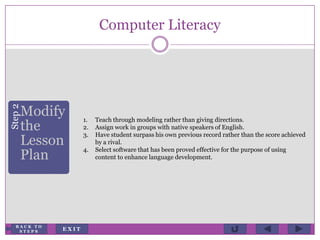 Computer Literacy
Step2
Modify
the
Lesson
Plan
1. Teach through modeling rather than giving directions.
2. Assign work in groups with native speakers of English.
3. Have student surpass his own previous record rather than the score achieved
by a rival.
4. Select software that has been proved effective for the purpose of using
content to enhance language development.
E X I T
B A C K T O
S T E P S
 