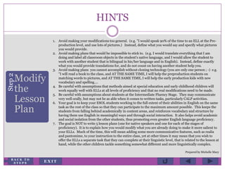HINTS
Step2
Modify
the
Lesson
Plan
1. Avoid making your modifications too general. (e.g. "I would speak 90% of the time to an ELL at the Pre-
production level, and use lots of pictures.) Instead, define what you would say and specify what pictures
you would provide.
2. Avoid making plans that would be impossible to stick to. (e.g. I would translate everything that I am
doing and label all classroom objects in the student's native language, and I would allow the student to
work with another student that is bilingual in his/her language and in English). Instead, define exactly
what you would provide translations for, and do not count on having another student help you.
3. Avoid making plans you cannot accomplish without cloning technology (you are only one person ; -) e.g.
"I will read a book to the class, and AT THE SAME TIME, I will help the preproduction students on
matching words to pictures, and AT THE SAME TIME, I will help the early production kids with new
vocabulary and spelling....
4. Be careful with assumptions that methods aimed at special education and early childhood children will
work equally well with ELLs at all levels of proficiency and that no real modifications need to be made.
5. Be careful with assumptions about students at the Intermediate Fluency Stage. They may communicate
very well orally, but may not be as able when it comes to written tasks, particularly CALP activities.
6. Your goal is to keep your ESOL students working to the full extent of their abilities in English on the same
task as the rest of the class so that they can participate to the maximum amount possible. This keeps the
students from falling behind academically in content areas, and reinforces vocabulary and structure by
having them use English in meaningful ways and through social interaction. It also helps avoid academic
and social isolation from the other students, thus promoting even greater English language proficiency.
7. The goal is NOT to write 5 lesson plans (one for native speakers and one for each of the stages of
proficiency). It is to explain how you would modify what you are already doing to make it more salient to
your ELLs. Much of the time, this will mean adding some more communicative features, such as realia
and pantomime, to your instruction to the entire class, yet at other times it may mean that you wish to
offer the ELLs a separate task that they can complete at their linguistic level, that is related to the lesson at
hand, while the other children tackle something somewhat different and more linguistically complex.
Prepared by Michelle Macy
E X I T
B A C K T O
S T E P S
 