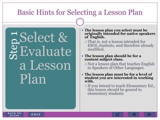Basic Hints for Selecting a Lesson PlanStep1
Select &
Evaluate
a Lesson
Plan
 The lesson plan you select must be
originally intended for native speakers
of English.
 That is, not a lesson intended for
ESOL students, and therefore already
modified.
 The lesson plan should be for a
content subject class.
 Not a lesson plan that teaches English
to Speakers of Other Languages.
 The lesson plan must be for a level of
student you are interested in working
with.
 If you intend to teach Elementary Ed.,
this lesson should be geared to
elementary students
E X I T
B A C K T O
S T E P S
 
